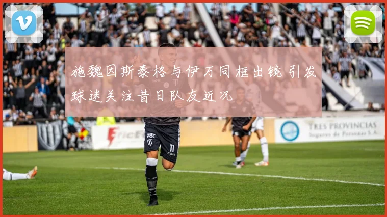 施魏因斯泰格与伊万同框出镜 引发球迷关注昔日队友近况