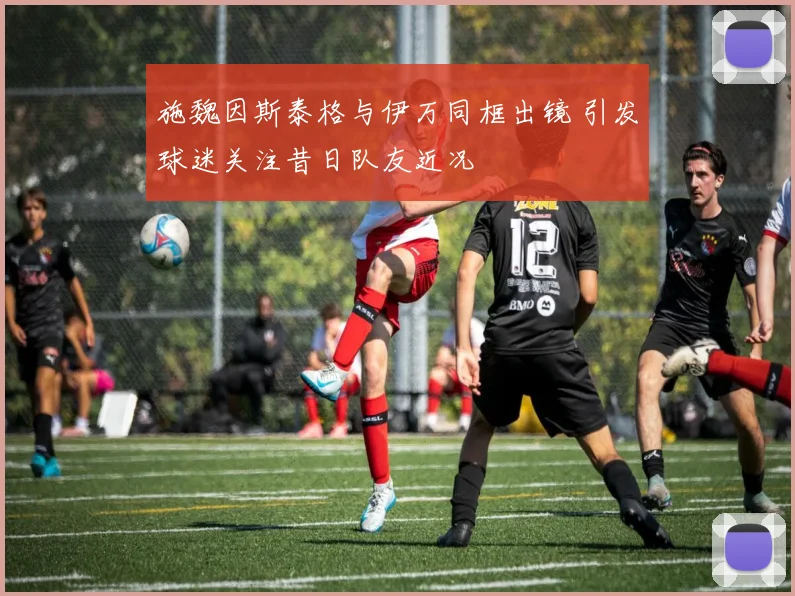 施魏因斯泰格与伊万同框出镜 引发球迷关注昔日队友近况